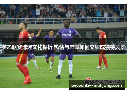 英乙联赛球迷文化探析 热情与忠诚如何交织成独特风景 英乙联赛球迷文化探析 热情与忠诚如何交织成独特风景