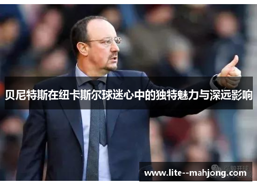 贝尼特斯在纽卡斯尔球迷心中的独特魅力与深远影响 贝尼特斯在纽卡斯尔球迷心中的独特魅力与深远影响