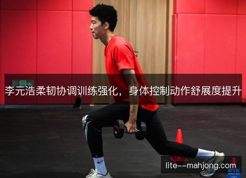 李元浩柔韧协调训练强化,身体控制动作舒展度提升 李元浩柔韧协调训练强化,身体控制动作舒展度提升