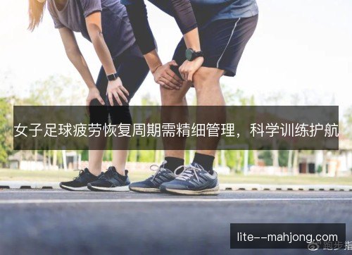 女子足球疲劳恢复周期需精细管理,科学训练护航 女子足球疲劳恢复周期需精细管理,科学训练护航